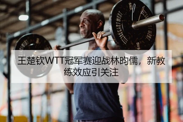 王楚钦WTT冠军赛迎战林昀儒，新教练效应引关注
